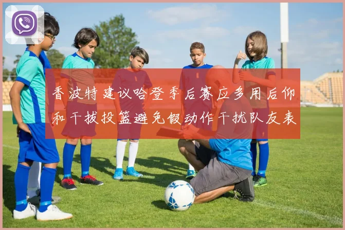 香波特建议哈登季后赛应多用后仰和干拔投篮避免假动作干扰队友表现